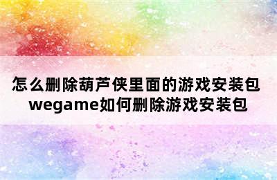 怎么删除葫芦侠里面的游戏安装包 wegame如何删除游戏安装包